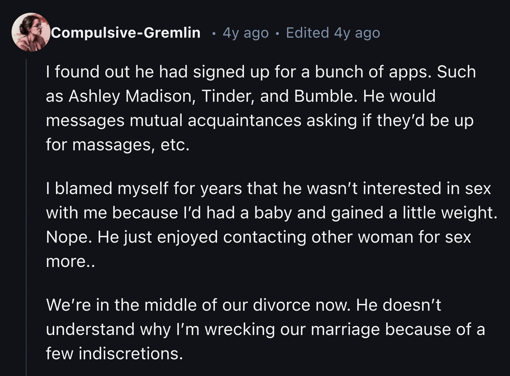 screenshot - CompulsiveGremlin 4y ago Edited 4y ago I found out he had signed up for a bunch of apps. Such as Ashley Madison, Tinder, and Bumble. He would messages mutual acquaintances asking if they'd be up for massages, etc. I blamed myself for years th